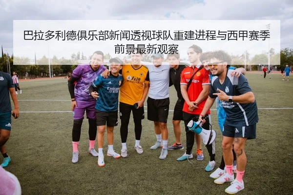 巴拉多利德俱乐部新闻透视球队重建进程与西甲赛季前景最新观察