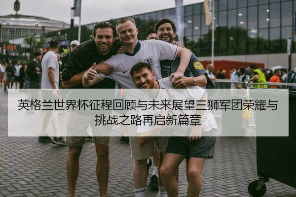 英格兰世界杯征程回顾与未来展望三狮军团荣耀与挑战之路再启新篇章