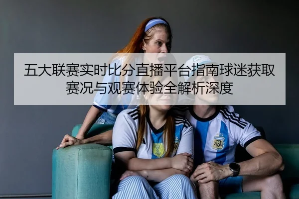 五大联赛实时比分直播平台指南球迷获取赛况与观赛体验全解析深度