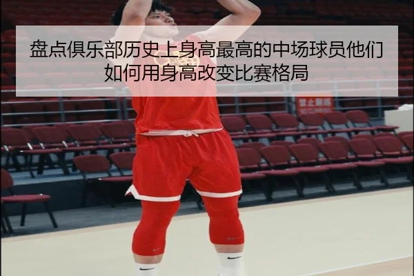 盘点俱乐部历史上身高最高的中场球员他们如何用身高改变比赛格局