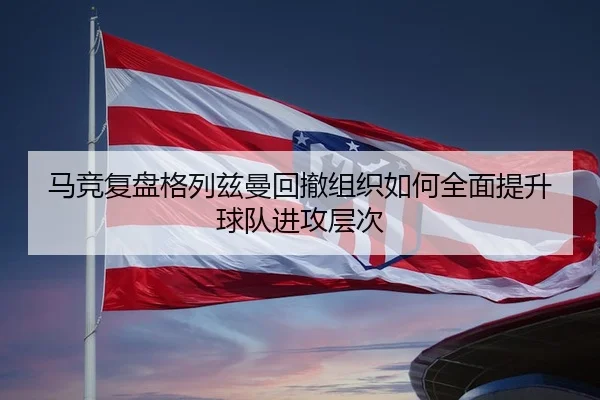 马竞复盘格列兹曼回撤组织如何全面提升球队进攻层次