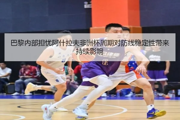 巴黎内部担忧阿什拉夫非洲杯周期对防线稳定性带来持续影响
